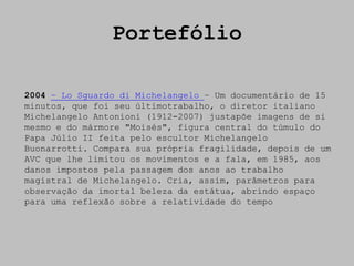 Portefólio

2004 – Lo Sguardo di Michelangelo – Um documentário de 15
minutos, que foi seu últimotrabalho, o diretor italiano
Michelangelo Antonioni (1912-2007) justapõe imagens de si
mesmo e do mármore "Moisés", figura central do túmulo do
Papa Júlio II feita pelo escultor Michelangelo
Buonarrotti. Compara sua própria fragilidade, depois de um
AVC que lhe limitou os movimentos e a fala, em 1985, aos
danos impostos pela passagem dos anos ao trabalho
magistral de Michelangelo. Cria, assim, parâmetros para
observação da imortal beleza da estátua, abrindo espaço
para uma reflexão sobre a relatividade do tempo
 
