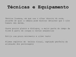 Técnicas e Equipamento

Técnica Inumana, em que usa o olhar técnico do zoom,
através do qual a câmara pode mostrar detalhes que o olho
humano não detém.

Usava poucos planos e diálogos, a maior parte do tempo de
filme é gasto em longas e lentas sequencias

Estilo com pouco movimento e ritmo lento

Filmes repletos de beleza visual, captação perfeita da
alienação dos personagens
 