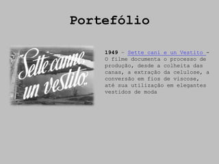 Portefólio

    1949 – Sette cani e un Vestito -
    O filme documenta o processo de
    produção, desde a colheita das
    canas, a extração da celulose, a
    conversão em fios de viscose,
    até sua utilização em elegantes
    vestidos de moda
 