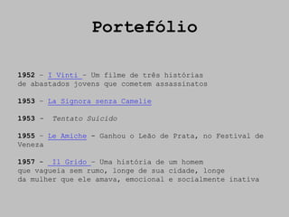 Portefólio

1952 – I Vinti – Um filme de três histórias
de abastados jovens que cometem assassinatos

1953 – La Signora senza Camelie

1953 -   Tentato Suicido

1955 – Le Amiche - Ganhou o Leão de Prata, no Festival de
Veneza

1957 - Il Grido – Uma história de um homem
que vagueia sem rumo, longe de sua cidade, longe
da mulher que ele amava, emocional e socialmente inativa
 