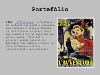 Portefólio
1960 – L’Avventura - a história
de um homem que perde a namorada
num cruzeiro e passa a procurá-
la pela Itália, ao mesmo tempo
que começa a ter um caso com sua
melhor amiga – Este foi o
primeiro grande sucesso de
Antonioni que ganhou o Prémio do
Júri em Cannes e obteve
reconhecimento internacional
 