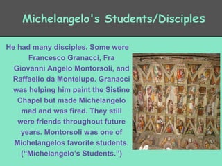 Michelangelo's Students/Disciples
He had many disciples. Some were
Francesco Granacci, Fra
Giovanni Angelo Montorsoli, and
Raffaello da Montelupo. Granacci
was helping him paint the Sistine
Chapel but made Michelangelo
mad and was fired. They still
were friends throughout future
years. Montorsoli was one of
Michelangelos favorite students.
(“Michelangelo’s Students.”)

 