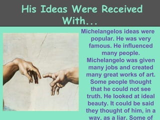 His Ideas Were Received
With...
Michelangelos ideas were
popular. He was very
famous. He influenced
many people.
Michelangelo was given
many jobs and created
many great works of art.
Some people thought
that he could not see
truth. He looked at ideal
beauty. It could be said
they thought of him, in a
way, as a liar. Some of

 