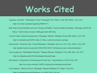 Works Cited
Argenburg, Vyacheslav. “Michelangelo’s David.” Photograph. Flickr. Flickr, 11 May 2006. Media. 12 Oct. 2013.
<http://www.flickr.com/photos/argenberg/308891417/>.
Beck, Roger B. and Linda Black and Larry S. Krieger and Phillip C. Naylor and Dahia Ibo Shabaka. “McDougal Littell World

History.” North Carolina. Evanston. McDougal Littell, 2008. Print.
“Castle of Turku, courtyard renaissance part.” Photograph. Wikipedia. Wikipedia, 28 June 2006. Media. 12 Oct. 2013.
<http://en.wikipedia.org/wiki/File:Castle_of_Turku,_courtyard_renaissance_part.jpg>.
Chenq, Sandra. “Discussion Topic: Virtual Michelangelo.” Photograph. Open Lab. 4 Nov. 2012. Media. 12 Oct. 2013.

<http://openlab.citytech.cuny.edu/arth11036415f2012/2012/11/04/discussion-topic-virtual-michelangelo/>.
Conte, Jacopino del. “Michelangelo Buonarroti.” Painting. Wikipedia. Wikipedia, 31 Dec. 2006. Web. 3 Oct. 2013.
<http://en.wikipedia.org/wiki/File:Michelangelo-Buonarroti1.jpg>.
Elkins,Marlee. “Characteristics of the Renaissance Period”.ehow . Demand Media, n.d. Web.10 Oct. 2013.
<http://www.ehow.com/about_5448785_characteristics-renaissance-period.html>.
Forli da Melozzo. “Melozzo da Forli”. Photograph. Wikipedia.Wikipedia,1477. Media. 10 Oct 2013.
<http://en.wikipedia.org/wiki/File:Melozzo_da_Forl%C3%AC_001.jpg>.

 