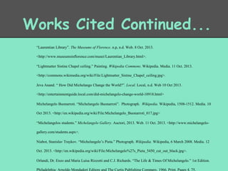 Works Cited Continued...
“Laurentian Library”. The Museums of Florence. n.p, n.d. Web. 8 Oct. 2013.
<http://www.museumsinflorence.com/musei/Laurentian_Library.html>.
“Lightmatter Sistine Chapel ceiling.” Painting. Wikipedia Commons. Wikipedia. Media. 11 Oct. 2013.
<http://commons.wikimedia.org/wiki/File:Lightmatter_Sistine_Chapel_ceiling.jpg>.
Jeva Anand. “ How Did Michelango Change the World?”. Local. Local, n.d. Web 10 Oct 2013.
<http://entertainmentguide.local.com/did-michelangelo-change-world-10918.html>
Michelangelo Buonarroti. “Michelangelo Buonarroti”. Photograph. Wikipedia. Wikipedia, 1508-1512. Media. 10
Oct 2013. <http://en.wikipedia.org/wiki/File:Michelangelo_Buonarroti_017.jpg>
“Michelangelos students.” Michelangelo Gallery. Auctori, 2013. Web. 11 Oct. 2013. <http://www.michelangelogallery.com/students.aspx>.
Niabot, Stanislav Traykov. “Michelangelo’s Pieta.” Photograph. Wikipedia. Wikipedia, 6 March 2008. Media. 12
Oct. 2013. <http://en.wikipedia.org/wiki/File:Michelangelo%27s_Pieta_5450_cut_out_black.jpg>.
Orlandi, Dr. Enzo and Maria Luisa Rizzotti and C.J. Richards. “The Life & Times Of Michelangelo.” 1st Edition.
Philadelphia: Arnoldo Mondadori Editore and The Curtis Publishing Company, 1966. Print. Pages 4, 75.

 