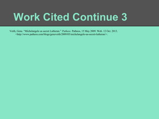 Work Cited Continue 3
Veith, Gene. “Michelangelo as secret Lutheran.” Patheos. Patheos, 15 May 2009. Web. 12 Oct. 2013.
<http://www.patheos.com/blogs/geneveith/2009/05/michelangelo-as-secret-lutheran/>.

 