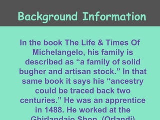 Background Information
In the book The Life & Times Of
Michelangelo, his family is
described as “a family of solid
bugher and artisan stock.” In that
same book it says his “ancestry
could be traced back two
centuries.” He was an apprentice
in 1488. He worked at the

 