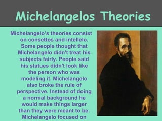 Michelangelos Theories
Michelangelo’s theories consist
on consettos and intellelo.
Some people thought that
Michelangelo didn't treat his
subjects fairly. People said
his statues didn't look like
the person who was
modeling it. Michelangelo
also broke the rule of
perspective. Instead of doing
a normal background he
would make things larger
than they were meant to be.
Michelangelo focused on

 