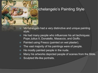   Michelangelo’s Painting StyleMichelangelo had a very distinctive and unique painting style.He had many people who influences his art techniques: Pope Julius II, Donatello, Masaccio, and Gioffo.Painted using Fresco (painted on wet plaster).The vast majority of his paintings were of people.He mostly painted people in the nude.Many his artworks depicted people of scenes from the Bible.Sculpted life-like portraits.