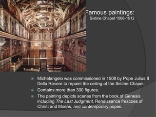 Famous paintings:Sistine Chapel 1508-1512Michelangelo was commissioned in 1508 by Pope Julius II Della Rovere to repaint the ceiling of the Sistine Chapel.Contains more than 300 figures.The painting depicts scenes from the book of Genesis including The Last Judgment, Renaissance frescoes of Christ and Moses, and contemporary popes.