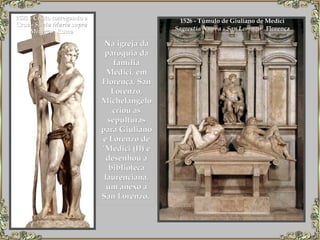 1526 - Túmulo de Giuliano de Medici  Sagrestia Nuova - San Lorenzo    Florença   1521 - Cristo carregando a Cruz -  Santa Maria sopra Minerva , Roma Na igreja da paróquia da família Medici, em Florença, San Lorenzo, Michelangelo criou as sepulturas para Giuliano e Lorenzo de ‘Medici (II) e desenhou a biblioteca laurenciana, um anexo a San Lorenzo.  