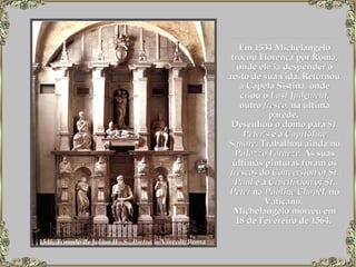 Em 1534 Michelangelo trocou Florença por Roma, onde ele ia despender o resto de sua vida. Retornou à Capela Sistina, onde criou o  Last Judgment , outro  fresco , na última parede.   Desenhou o domo para  St. Peter's  e a  Capitoline Square . Trabalhou ainda no  Palazzo Farneze . As suas últimas pinturas foram os  frescos  do  Conversion of St. Paul  e a  Crucifixion of St. Peter  na  Pauline Chapel , no Vaticano.  Michelangelo morreu em 18 de Fevereiro de 1564.   1545, Túmulo de Julius II -  S.  Pietro in Vincoli , Roma   