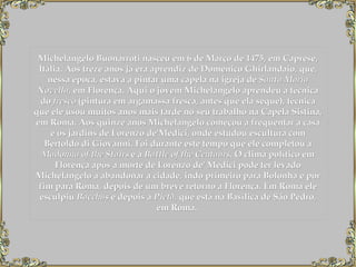 Michelangelo Buonarroti nasceu em 6 de Março de 1475, em Caprese, Itália. Aos treze anos já era aprendiz de Domenico Ghirlandaio, que, nessa época, estava a pintar uma capela na igreja de  Santa Maria Novella , em Florença. Aqui o jovem Michelangelo aprendeu a técnica do  fresco  (pintura em argamassa fresca, antes que ela seque), técnica que ele usou muitos anos mais tarde no seu trabalho na Capela Sistina, em Roma. Aos quinze anos Michelangelo começou a frequentar a casa e os jardins de Lorenzo de'Medici, onde estudou escultura com Bertoldo di Giovanni. Foi durante este tempo que ele completou a  Madonna of the Stairs  e a  Battle of the Centaurs . O clima político em Florença após a morte de Lorenzo de' Medici pode ter levado Michelangelo a abandonar a cidade, indo primeiro para Bolonha e por fim para Roma, depois de um breve retorno a Florença. Em Roma ele esculpiu  Bacchus  e depois a  Pietà,  que está na Basílica de São Pedro, em Roma.    