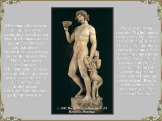 Michelangelo retornou a Florença, onde começou a trabalhar em David. Chamado de "O gigante", pelos seus companheiros florentinos, esta estátua foi terminada em 1504. Mais tarde, nesse mesmo ano, Michelangelo  recebeu a incumbência de pintar um   fresco  da  Battle of   the Cascina , um trabalho que, infortunadamente, mais tarde foi destruído.   Durante o mesmo período, Michelangelo criou várias  Madonnas;  incluindo a pintura de  Holy Family  (também conhecida como a  Doni Madonna ), uma estátua da  Madonna and Child  (chamada de  Bruges Madonna ) que foi comprada por um comerciante flamengo e hoje está em Bruges, e dois relevos em mármore, o  Taddei tondo  e o  Pitti tondo .   c. 1497, Baco -  Museo Nazionale del Bargello , Florença   