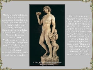 Michelangelo retornou a Florença, onde começou a trabalhar em David. Chamado de "O gigante", pelos seus companheiros florentinos, esta estátua foi terminada em 1504. Mais tarde, nesse mesmo ano, Michelangelo  recebeu a incumbência de pintar um   fresco  da  Battle of   the Cascina , um trabalho que, infortunadamente, mais tarde foi destruído.   Durante o mesmo período, Michelangelo criou várias  Madonnas;  incluindo a pintura de  Holy Family  (também conhecida como a  Doni Madonna ), uma estátua da  Madonna and Child  (chamada de  Bruges Madonna ) que foi comprada por um comerciante flamengo e hoje está em Bruges, e dois relevos em mármore, o  Taddei tondo  e o  Pitti tondo .   c. 1497, Baco -  Museo Nazionale del Bargello , Florença   
