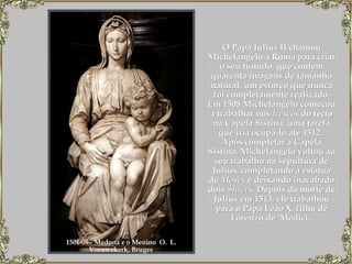 O Papa Julius II chamou Michelangelo a Roma para criar o seu túmulo, que contém quarenta imagens de tamanho natural, um esforço que nunca foi completamente realizado. Em 1508 Michelangelo começou a trabalhar nos  frescos  do tecto na Capela Sistina, uma tarefa que iria ocupá-lo até 1512.   Após completar a Capela Sistina, Michelangelo voltou ao seu trabalho na sepultura de Julius, completando a estátua de  Moses  e deixando inacabado dois  Slaves . Depois da morte de Julius em 1513, ele trabalhou para o Papa Leão X, filho de Lorenzo de 'Medici.  1501-05 - Madona e o Menino  O.  L.  Vrouwekerk, Bruges  