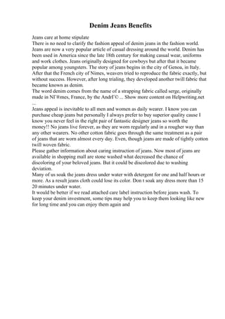 Denim Jeans Benefits
Jeans care at home stipulate
There is no need to clarify the fashion appeal of denim jeans in the fashion world.
Jeans are now a very popular article of casual dressing around the world. Denim has
been used in America since the late 18th century for making casual wear, uniforms
and work clothes. Jeans originally designed for cowboys but after that it became
popular among youngsters. The story of jeans begins in the city of Genoa, in Italy.
After that the French city of Nimes, weavers tried to reproduce the fabric exactly, but
without success. However, after long trialing, they developed another twill fabric that
became known as denim.
The word denim comes from the name of a strapping fabric called serge, originally
made in NГ®mes, France, by the AndrГ© ... Show more content on Helpwriting.net
...
Jeans appeal is inevitable to all men and women as daily wearer. I know you can
purchase cheap jeans but personally I always prefer to buy superior quality cause I
know you never feel in the right pair of fantastic designer jeans so worth the
money!! No jeans live forever, as they are worn regularly and in a rougher way than
any other wearers. No other cotton fabric goes through the same treatment as a pair
of jeans that are worn almost every day. Even, though jeans are made of tightly cotton
twill woven fabric.
Please gather information about caring instruction of jeans. Now most of jeans are
available in shopping mall are stone washed what decreased the chance of
discoloring of your beloved jeans. But it could be discolored due to washing
deviation.
Many of us soak the jeans dress under water with detergent for one and half hours or
more. As a result jeans cloth could lose its color. Don t soak any dress more than 15
20 minutes under water.
It would be better if we read attached care label instruction before jeans wash. To
keep your denim investment, some tips may help you to keep them looking like new
for long time and you can enjoy them again and
 