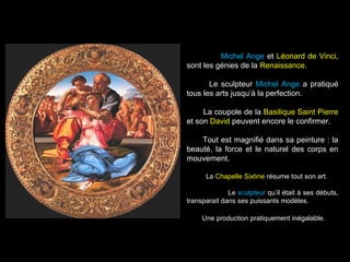 Michel Ange et Léonard de Vinci,
sont les génies de la Renaissance.
Le sculpteur Michel Ange a pratiqué
tous les arts jusqu’à la perfection.
La coupole de la Basilique Saint Pierre
et son David peuvent encore le confirmer.
Tout est magnifié dans sa peinture : la
beauté, la force et le naturel des corps en
mouvement.
La Chapelle Sixtine résume tout son art.
Le sculpteur qu’il était à ses débuts,
transparait dans ses puissants modèles.
Une production pratiquement inégalable.