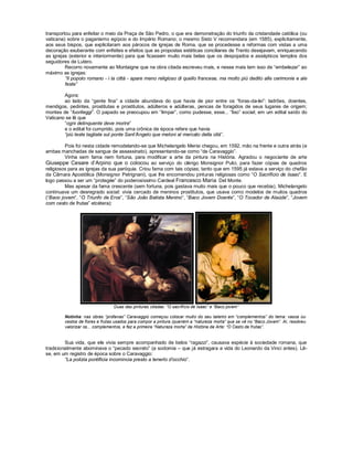 transportou para enfeitar o meio da Praça de São Pedro, o que era demonstração do triunfo da cristandade católica (ou
vaticana) sobre o paganismo egípcio e do Império Romano; o mesmo Sisto V recomendara (em 1585), explicitamente,
aos seus bispos, que explicitaram aos párocos de igrejas de Roma, que se procedesse a reformas com vistas a uma
decoração exuberante com enfeites e efeitos que as propostas estéticas conciliares de Trento desejavam, enriquecendo
as igrejas (exterior e interiormente) para que ficassem muito mais belas que os despojados e assépticos templos dos
seguidores de Lutero.
         Recorro novamente ao Montaigne que na obra citada escreveu mais, e nesse mais tem isso de “embelezar” ao
máximo as igrejas:
         ”Il popolo romano - i la città - apare meno religioso di quello francese, ma molto più dedito alle cerimonie e ale
         feste”

        Agora:
        ao lado da “gente fina” a cidade abundava do que havia de pior entre os “foras-da-lei”: ladrões, doentes,
mendigos, pedintes, prostitutas e prostitutos, adúlteros e adúlteras, pencas de foragidos de seus lugares de origem;
montes de “fuorileggi”. O papado se preocupou em “limpar”, como pudesse, esse... “lixo” social; em um edital saído do
Vaticano se lê que
        “ogni delinquente deve morire”
        e o edital foi cumprido, pois uma crônica de época refere que havia
        “più teste tagliate sul ponte Sant’Angelo que meloni al mercato della cità”.

         Pois foi nesta cidade remodelando-se que Michelangelo Merisi chegou, em 1592, mão na frente e outra atrás (e
ambas manchadas de sangue de assassinato), apresentando-se como “de Caravaggio”.
         Vinha sem fama nem fortuna, para modificar a arte da pintura na História. Agradou o negociante de arte
Giuseppe Cesare d’Arpino que o colocou ao serviço do clérigo Monsignor Pulci, para fazer cópias de quadros
religiosos para as igrejas da sua paróquia. Criou fama com tais cópias; tanto que em 1595 já estava a serviço do chefão
da Câmara Apostólica (Monsignor Petrignani), que lhe encomendou pinturas religiosas como “O Sacrifício de Isaac”. E
logo passou a ser um “protegée” do poderosíssimo Cardeal Francesco Maria Del Monte.
         Mas apesar da fama crescente (sem fortuna, pois gastava muito mais que o pouco que recebia), Michelangelo
continuava um desregrado social: vivia cercado de meninos prostitutos, que usava como modelos de muitos quadros
(“Baco jovem”, “O Triunfo de Eros”, “São João Batista Menino”, “Baco Jovem Doente”, “O Tocador de Alaúde”, “Jovem
com cesto de frutas” etcétera):




                                Duas das pinturas citadas: “O sacrifício de Isaac” e “Baco jovem”

        Notinha: nas obras “profanas” Caravaggio começou colocar muito do seu talento em “complementos” do tema: vasos ou
        cestos de flores e frutas usados para compor a pintura (queném a “natureza morta” que se vê no “Baco Jovem”. Aí, resolveu
        valorizar os... complementos, e fez a primeira “Natureza morta” da História da Arte: “O Cesto de frutas”.


         Sua vida, que ele vivia sempre acompanhado de belos “ragazzi”, causava espécie à sociedade romana, que
tradicionalmente abominava o “pecado secreto” (a sodomia – que já estragara a vida do Leonardo da Vinci antes). Lê-
se, em um registro de época sobre o Caravaggio:
         “La polizia pontificia incomincia presto a tenerlo d’occhio”.
 