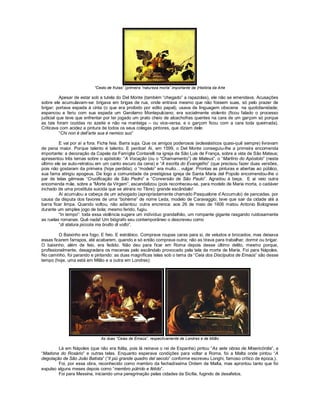 “Cesto de frutas” (primeira “natureza morta” importante da |História da Arte

          Apesar de estar sob a tutela do Del Monte (também “chegado” a rapazolas), ele não se emendava. Acusações
sobre ele acumulavam-se: brigava em brigas de rua, onde entrava mesmo que não fossem suas, só pelo prazer de
brigar; portava espada à cinta (o que era proibido por edito papal); usava de linguagem obscena na quotidianidade;
espancou e feriu com sua espada um Gerolamo Montepulciano; era socialmente violento (ficou falado o processo
judicial que teve que enfrentar por ter jogado um prato cheio de alcachofras quentes na cara de um garçom só porque
as tais foram cozidas no azeite e não na manteiga – ou vice-versa, e o garçom ficou com a cara toda queimada).
Criticava com acidez a pintura de todos os seus colegas pintores, que diziam dele:
          “Chi non è dell’arte sua è nemico suo”

         E vai por aí a fora. Ficha feia. Barra suja. Que os amigos poderosos (eclesiásticos quasi-quê sempre) livravam
de pena maior. Porque talento é talento. E perdoa! Aí, em 1599, o Del Monte conseguiu-lhe a primeira encomenda
importante: a decoração da Capela da Famíglia Contarelli na igreja de São Luis de França, sobre a vida de São Mateus;
apresentou três temas sobre o apóstolo: “A Vocação (ou o “Chamamento”) de Mateus”, o “Martírio do Apóstolo” (neste
último ele se auto-retratou em um canto escuro da cena) e “A escrita do Evangelho” (que precisou fazer duas versões,
pois não gostaram da primeira (hoje perdida); o “modelo” era muito... vulgar. Prontas as pinturas e abertas ao público,
sua fama atingiu apogeus. De logo a comunidade da prestigiosa igreja de Santa Maria del Popolo encomendou-lhe o
par de telas gêmeas “Crucificação de São Pedro” e “Conversão de São Paulo”. Agradou à beça. E aí veio outra
encomenda mãe, sobre a “Morte da Virgem”, escandalizou (pois reconheceu-se, para modelo de Maria morta, o cadáver
inchado de uma prostituta suicida que se atirara no Tibre); grande escândalo!
         Aí acumulou a cabeça de um advogado (apropriadamente chamado Pasqualone d’Accumulo) de pancadas, por
causa da disputa dos favores de uma “bohème” de nome Leda, modelo de Caravaggio; teve que sair da cidade até a
barra ficar limpa. Quando voltou, não adiantou: outra encrenca: aos 26 de maio de 1606 matou Antonio Bolognese
durante um simples jogo de bola; mesmo ferido, fugiu.
         “In tempo”: toda essa violência sugere um indivíduo grandalhão, um rompante gigante rasgando ruidosamente
as ruelas romanas. Quê nada! Um biógrafo seu contemporâneo o descreveu como
         “di statura piccola ma brutto di volto”.

         O Baixinho era fogo. E feio. E estrábico. Comprava roupas caras para si, de veludos e brocados; mas deixava
essas ficarem farrapos, até acabarem, quando e só então comprava outra; não as tirava para trabalhar, dormir ou brigar.
O baixinho, além de feio, era fedido. Não deu para ficar em Roma depois desse último delito, mesmo porque,
profissionalmente, desagradara os mecenas pelo escândalo provocado pela tela da morte de Maria. Foi para Nápoles.
No caminho, foi parando e pintando: as duas magníficas telas sob o tema da “Ceia dos Discípulos de Emaús” são desse
tempo (hoje, uma está em Milão e a outra em Londres):




                             As duas “Ceias de Emaús”, respectivamente de Londres e de Milão

        Lá em Nápoles (que não era Itália, pois lá reinava o rei de Espanha) pintou “As sete obras de Misericórdia”, a
“Madona do Rosário” e outras telas. Enquanto esperava condições para voltar a Roma, foi a Malta onde pintou “A
degolação de São João Batista” (“Il più grande quadro del secolo” conforme escreveu Longhi, famoso crítico de época,).
        Foi, por essa obra, reconhecido como membro da fechadíssima Ordem de Malta, mas aprontou tanto que foi
expulso alguns meses depois como “membro pútrido e fétido”.
        Foi para Messina, iniciando uma peregrinação pelas cidades da Sicília, fugindo de desafetos.
 