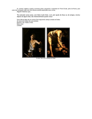 Aí, contraiu malária e acabou morrendo pobre, esquecido e miserável em Porto Ercole, perto de Roma, para
onde não conseguia voltar pois não obtivera perdão papal pelos seus crimes.
        Alguém historiou que...

        "foi colocado numa cama, com febre muito forte, e ali, sem ajuda de Deus ou de amigos, morreu
        depois de alguns dias, tão miseravelmente quanto viveu".

        Suas últimas telas são do menino Davi segurando cabeça cortada de Golias.
        As caras dos Golias são auto-retratos.
        Baixinho, feio, fedido e triste.
        Muito triste!
        Coitado!




                                        Os dois “Davi com a cabeça de Golias”
 