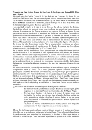 Vocación de San Mateo, Iglesia de San Luis de los franceses, Roma.1600. Óleo
sobre lienzo.
Ejecutada para la Capilla Contarelli de San Luis de los Franceses de Roma. Es un
manifiesto del Tenebrismo. De temática religiosa, narra el momento en el que Jesucristo
- a la derecha del cuadro, con el brazo extendido - y San Pedro entran en una taberna en
busca de Mateo, recaudador de impuestos, que se interroga con el dedo en el pecho ante
la llamada inesperada, como diciendo "¿es a mi?".
 La oscuridad envuelve a la sala y es un foco de luz el que vertebra las formas,
haciéndolas salir de las sombras, como emergiendo de una especie de oscuro magma
viscoso, de manera que las figuras no poseen un contorno definido y algunas de sus
partes se encuentran sumidas en la penumbra, sin límite con las sombras. Este modo de
proceder hace destacar especialmente lo que más le interesa, los rostros, la mano de
Jesús "que señala" o la acción de contar el dinero, verdadero agente iconográfico de la
escena, que nos indica que estamos ante la representación del referido fragmento
bíblico. Más que limitar o dibujar el color sirve para modular las figuras y los objetos.
Es lo que ha sido denominado técnica "de la emergencia", consistente en aclarar
progresiva e irregularmente el marrón-negro del fondo, de manera que los colores
emergen no sobre este fondo, sino "en él" o "a través de él".
En la escena no hay movimiento físico, pero el autor ha sabido hábilmente generar
tensión a través de la luz tenebrista; el foco superior derecho, que penetra por un vano
no visible, establece una diagonal (que simula la voz de Jesús convocando al apóstol)
con la zona de oscuridad, donde se encuentra Jesucristo. Los violentos contrastes entre
las luces y las sombras actúan también en aquel sentido. El naturalismo se hace presente
en la conformación de los rostros de los personajes, claramente extraídos de los tipos
faciales que poblaban las tabernas romanas, a las que, por otra parte, Caravaggio era
adicto.
La mesa con monedas y otros objetos contribuye a la creación de espacio y empuja la
composición hacia el fondo. En la mesa podemos apreciar distintas reacciones
psicológicas (asombro, distracción, concentración), los dos personajes que se giran en el
centro del cuadro sirve para interrelacionar los dos grupos de personajes. Caravaggio es
hábil en la composición de la escena haciendo inclinar al joven de espaldas para poder
ver perfectamente el gesto de Mateo. Mientras que Cristo y San Pedro visten túnicas
antiguas y van descalzos, Mateo y sus compañeros visten ricos ropajes contemporáneos,
indicando con ello la vigencia y actualidad de la llamada de Cristo, un anacronismo
simbólico.
¿Qué hace de esta escena un cuadro religioso? Varios gestos o detalles:
            - La mano extendida y la fuerza de los ojos de uno de los que llegan, gesto
                inspirado en la mano de Dios en la creación de Adán de Miguel Ángel.
            - Un haz solar ilumina y da fuerza a la mano de Jesús, como una
                invitación. Es posible que sin este dato el cuadro hubiera perdido su
                poder simbólico y mágico; significa el sentido divino: la luz que entra
                con Cristo (que en sí mismo es luz), para orientar a Mateo, siguiendo el
                pasaje evangélico:
                "al pasar, vio Jesús a un hombre llamado Mateo, sentado en el despacho
                de impuestos, y le dice: `Sígueme´. Él se levantó y le siguió.

El que dos de los personajes, el que cuenta el dinero, absorto y el anciano con lentes
distraído, con su actitud están rechazando la invitación de Cristo, ello nos indica cómo a
la predestinación que sostenían los protestantes, el hombre es libre para aceptar o
rechazar la salvación que Cristo les ofrece. Igualmente la presencia de Pedro introduce
 