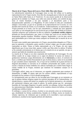 Muerte de la Virgen. Museo del Louvre. París 1606. Óleo sobre lienzo
La radicalización naturalista de Caravaggio tiene su más fiel reflejo en la patética
representación de la Virgen muerta. Esta obra fue encargada para el altar de una capilla
en Santa María della Scala en el Trastévere. Es una escena nacida de la observación
genuina de la realidad. La Virgen, yace sobre una cama de tablas, con colchón de paja,
tiene el vientre hinchado y los pies morados y al descubierto junto a los
desesperanzados apóstoles y la Magdalena. El clero rechazó la obra por considerarla
indigna e irreverente, ya que no se ajustaba en la representación de la escena, ni a los
dictados del Concilio de Trento, ni a la tradición. Tradicionalmente, se representaba a la
Virgen postrada en el lecho, con los ojos entreabiertos y rodeada por unos apóstoles
cuyo dolor se veía mitigado por la convicción de que ya había sido recibida en la Gloria.
Aquellos religiosos que rechazaron la obra no captaron el profundo sentido religioso,
desnudo de convencionalismos, que, junto a la mujer que yacía en un sencillo banco,
desprendían aquellos hombres. Hombres vulgares, despeinados y con los pies sucios,
pero desbordados por el dolor que siente cualquier ser humano por la muerte de un ser
querido.
Se tomó como modelo para representar a la Virgen, una prostituta ahogada en el Tiber y
para los apóstoles y discípulos, gente sencilla e incluso vulgar, que con gran realismo
expresaban su dolor. Nunca se había representado así a la Virgen, sin otro signo
dignificante que el muy tenue halo, apenas visible, que flota sobre su cabeza. El pintor
se ha centrado estrictamente en el drama que es la muerte de un ser querido, sin que se
anuncie que habrá de inmediato una resurrección.
La muerte de la Virgen es un claro exponente del tenebrismo de Caravaggio. En este
último cuadro de su etapa romana ya es capaz de plantear la escena sin matices ni
gradaciones lumínicas: juega abiertamente con el claroscuro, es decir, el contraste de
luces y sombras que ilumina bruscamente lo que el artista desea y sume en la oscuridad
lo que considera menos importante. Así, el rayo de luz (símbolo de la gracia divina) en
diagonal descendente se convierte en el verdadero estructurador del cuadro, cruza la
escena e ilumina de forma simbólica las cabezas inclinadas por el dolor hasta llegar al
cuerpo tendido de la Virgen, mientras que mantiene los mundanos cuerpos en la
penumbra.
Caravaggio utilizó, junto con el claroscuro, un segundo componente para acentuar el
dramatismo: el color. El pintor optó por los colores cálidos, especialmente el rojo
terciopelo de las cortinas o el de la propia protagonista.
La incomprensión ante sus obras no era novedad para Caravaggio en un momento en
que la pintura italiana religiosa seguía los estrictos preceptos de la Contrarreforma. La
mirada directa y austera del pintor no cumplía con la función persuasiva y de estímulo
del sentimiento religioso que exigía la iglesia. Se podría pensar que los personajes
humildes de Caravaggio llegarían a la gente sencilla; sin embargo, incluso ésta prefería
las representaciones idealizadas, basadas en los modelos clásicos de belleza, a la cruda
realidad que exhibía el pintor
Si embargo y a pesar de las criticas, el pintor se nos presenta como un revolucionario,
que, desdeñando las formas academicistas, basadas en el dibujo, recrea un mundo de
siluetas vaporosas, de volúmenes que se pierden en la oscuridad y cuyos personajes,
anticlásicos, resultan la más lograda antítesis del idealismo.
 