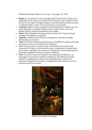 Detalles de la imagen 'Muerte de la Virgen. Caravaggio. H. 1606.'

Dogma: En el momento en que Caravaggio pintó la muerte de la Virgen, no se
ponían de acuerdo acerca de la doctrina de la Asunción, ni de la forma de morir
de ella. Por eso, aquí Caravaggio aboga por una representación realista, con pies
y vientre hinchados, muerta. No es una asunción, es una muerte.
Acusación: Supuso un gran escándalo la representación de la Virgen como una
mujer del pueblo, sin ningún atributo místico excepto el halo. Se le acusó
además de haber tomado una prostituta como modelo.
María: María Magdalena llora desconsola a los pies de la Virgen, de forma
sosegada, sin dramatismo exagerado.
Apóstoles: Alrededor de la Virgen se encuentran los Apóstoles, llorando
entristecidos por su muerte.
Telón: El telón de fondo genera dramatismo y teatralidad a la escena, como algo
característico de las escenas fúnebres en el Barroco.
Luz: El juego de luces y sombras ayuda al dramatismo de la escena. Está
enfocada en la Virgen y en la cara de los santos, aumentando el carácter teatral
de la escena. Caravaggio fue un genio en el manejo de las luces, pareciendo sus
personajes verdaderas esculturas, con gran volumetría.
Color: El color es otro de los elementos más destacables del Barroco y de
Caravaggio. Se usan tonos cromáticos impactantes, para llamar la atención.
Además, la composición se centra en dos diagonales que se cortan en el
horizonte: la diagonal de la Virgen y la diagonal del telón. Genera con eso un
gran movimiento en la escena.




                  Muerte de la Virgen. Caravaggio
 