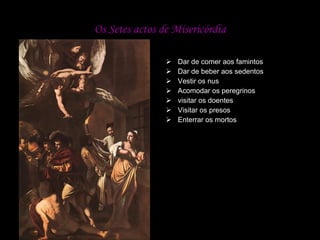 Os Setes actos de Misericórdia Dar de comer aos famintos  Dar de beber aos sedentos   Vestir os nus   Acomodar os peregrinos  visitar os doentes   Visitar os presos   Enterrar os mortos  