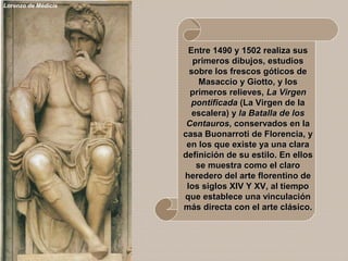 Lorenzo de Médicis
Entre 1490 y 1502 realiza susEntre 1490 y 1502 realiza sus
primeros dibujos, estudiosprimeros dibujos, estudios
sobre los frescos góticos desobre los frescos góticos de
Masaccio y Giotto, y losMasaccio y Giotto, y los
primeros relieves,primeros relieves, La VirgenLa Virgen
pontificadapontificada (La Virgen de la(La Virgen de la
escalera) yescalera) y la Batalla de losla Batalla de los
CentaurosCentauros, conservados en la, conservados en la
casa Buonarroti de Florencia, ycasa Buonarroti de Florencia, y
en los que existe ya una claraen los que existe ya una clara
definición de su estilo. En ellosdefinición de su estilo. En ellos
se muestra como el clarose muestra como el claro
heredero del arte florentino deheredero del arte florentino de
los siglos XIV Y XV, al tiempolos siglos XIV Y XV, al tiempo
que establece una vinculaciónque establece una vinculación
más directa con el arte clásico.más directa con el arte clásico.
 