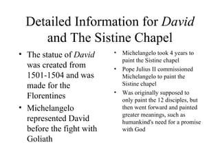 Detailed Information for  David  and The Sistine Chapel The statue of  David  was created from 1501-1504 and was made for the Florentines Michelangelo represented David before the fight with Goliath Michelangelo took 4 years to paint the Sistine chapel  Pope Julius II commissioned Michelangelo to paint the Sistine chapel Was originally supposed to only paint the 12 disciples, but then went forward and painted greater meanings, such as  humankind's need for a promise with God 