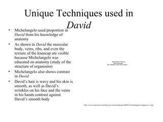 Unique Techniques used in  David Michelangelo used proportion in  David  from his knowledge of anatomy  As shown in  David  the muscular body, veins, ribs, and even the texture of the kneecap  are visible because Michelangelo was educated on anatomy (study of the structure of organisms)  Michelangelo also shows contrast in  David   David’s hair is wavy and his skin is smooth, as well as David’s wrinkles on his face and the veins in his hands contrast against David’s smooth body http://www.manlyrash.com/blog/wp-content/uploads/2009/03/michelangelo-sculptures-11.jpg 