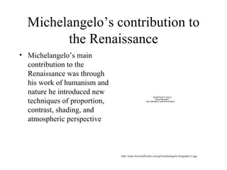Michelangelo’s contribution to the Renaissance Michelangelo’s main contribution to the Renaissance was through his work of humanism and nature he introduced new techniques of proportion, contrast, shading, and atmospheric perspective  http://static.howstuffworks.com/gif/michelangelo-biography-2.jpg 