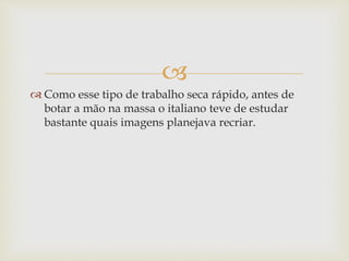 
 Como esse tipo de trabalho seca rápido, antes de
botar a mão na massa o italiano teve de estudar
bastante quais imagens planejava recriar.
 