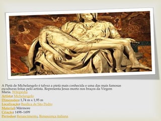 A Pietà de Michelangelo é talvez a pietà mais conhecida e uma das mais famosas
esculturas feitas pelo artista. Representa Jesus morto nos braços da Virgem
Maria. Wikipédia
Artista: Michelangelo
Dimensões: 1,74 m x 1,95 m
Localização: Basílica de São Pedro
Material: Mármore
Criação: 1498–1499
Períodos: Renascimento, Renascença italiana
 