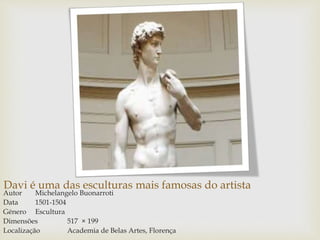 Davi é uma das esculturas mais famosas do artista
Autor Michelangelo Buonarroti
Data 1501-1504
Género Escultura
Dimensões 517 × 199
Localização Academia de Belas Artes, Florença
 