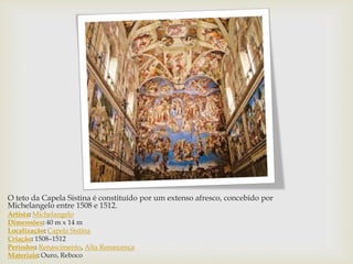 O teto da Capela Sistina é constituído por um extenso afresco, concebido por
Michelangelo entre 1508 e 1512.
Artista: Michelangelo
Dimensões: 40 m x 14 m
Localização: Capela Sistina
Criação: 1508–1512
Períodos: Renascimento, Alta Renascença
Materiais: Ouro, Reboco
 