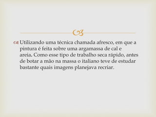 
 Utilizando uma técnica chamada afresco, em que a
pintura é feita sobre uma argamassa de cal e
areia. Como esse tipo de trabalho seca rápido, antes
de botar a mão na massa o italiano teve de estudar
bastante quais imagens planejava recriar.
 