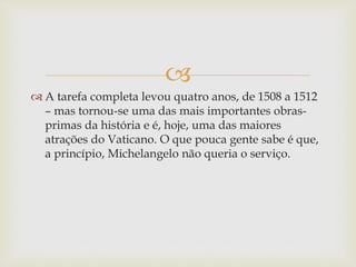 
 A tarefa completa levou quatro anos, de 1508 a 1512
– mas tornou-se uma das mais importantes obras-
primas da história e é, hoje, uma das maiores
atrações do Vaticano. O que pouca gente sabe é que,
a princípio, Michelangelo não queria o serviço.
 