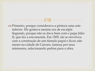 
 Primeiro, porque considerava a pintura uma arte
inferior. Ele gostava mesmo era de esculpir.
Segundo, porque não se dava bem com o papa Júlio
II, que fez a encomenda. Em 1505, ele se envolveu
com a construção de um túmulo papal e ficou oito
meses na cidade de Carrara, famosa por seus
mármores, selecionando pedras para a obra.
 