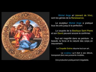 Michel Ange et Léonard de Vinci,
sont les génies de la Renaissance.
Le sculpteur Michel Ange a pratiqué
tous les arts jusqu’à la perfection.
La coupole de la Basilique Saint Pierre
et son David peuvent encore le confirmer.
Tout est magnifié dans sa peinture : la
beauté, la force et le naturel des corps en
mouvement.
La Chapelle Sixtine résume tout son art.
Le sculpteur qu’il était à ses débuts,
transparait dans ses puissants modèles.
Une production pratiquement inégalable.