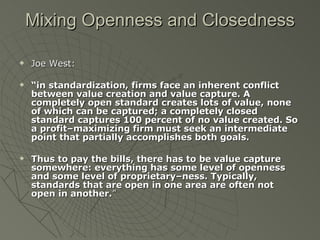 Mixing Openness and Closedness Joe West: “ in standardization, firms face an inherent conflict between value creation and value capture. A completely open standard creates lots of value, none of which can be captured; a completely closed standard captures 100 percent of no value created. So a profit–maximizing firm must seek an intermediate point that partially accomplishes both goals. Thus to pay the bills, there has to be value capture somewhere: everything has some level of openness and some level of proprietary–ness. Typically, standards that are open in one area are often not open in another. ” 