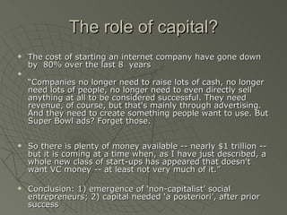 The role of capital? The cost of starting an internet company have gone down by  80% over the last 8  years “ Companies no longer need to raise lots of cash, no longer need lots of people, no longer need to even directly sell anything at all to be considered successful. They need revenue, of course, but that's mainly through advertising. And they need to create something people want to use. But Super Bowl ads? Forget those. So there is plenty of money available -- nearly $1 trillion -- but it is coming at a time when, as I have just described, a whole new class of start-ups has appeared that doesn't want VC money -- at least not very much of it.” Conclusion: 1) emergence of ‘non-capitalist’ social entrepreneurs; 2) capital needed ‘a posteriori’, after prior success 