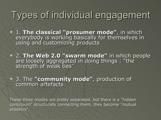 Types of individual engagement 1.  The classical "prosumer mode" , in which everybody is working basically for themselves in using and customizing products 2.  The Web 2.0 "swarm mode"  in which people are loosely aggregated in doing things : “the strength of weak ties” 3. The  "community mode" , production of common artefacts These three modes are pretty separated, but there is a "hidden  continuum" structurally connecting them, they become "mutual  enablers". 