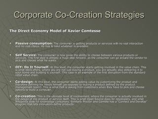 Corporate Co-Creation Strategies The Direct Economy Model of Xavier Comtesse Passive consumption :  The consumer is getting products or services with no real interaction and no real choice. He has to take whatever is available.  Self Service :  The consumer is now given the ability to choose between various products or services. This first step is already a huge step forward, as the consumer can go around the vendor to pick and choose what he wants.  DIY: Do It Yourself :  At this level, the consumer starts getting involved in the value chain. This is what IKEA offers, where you are not just buying a product, you are actually also delivering it to your home and building it yourself. This case is an example of the first disruption from the standard retail value chain.  Co-design :  At this level, the consumer starts adding value by customizing the product and therefore defining his needs himself (as opposed to buying a product defined by the product management team). This is what Dell is asking from customers when they have to pick and choose options to build a computer.  Co-creation :  This is the ultimate level of involvement, where the consumer is actually involved in the design of the product or service itself. This is what Open Source does for developers, and what Wikipedia does for knowledge consumers. Similarly Procter and Gamble has a “Connect and Develop” program that lets innovators define products.   