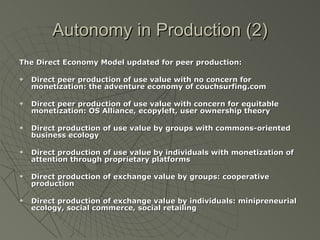 Autonomy in Production (2) The Direct Economy Model updated for peer production: Direct peer production of use value with no concern for monetization: the adventure economy of couchsurfing.com Direct peer production of use value with concern for equitable monetization: OS Alliance, ecopyleft, user ownership theory Direct production of use value by groups with commons-oriented business ecology Direct production of use value by individuals with monetization of attention through proprietary platforms Direct production of exchange value by groups: cooperative production Direct production of exchange value by individuals: minipreneurial ecology, social commerce, social retailing 