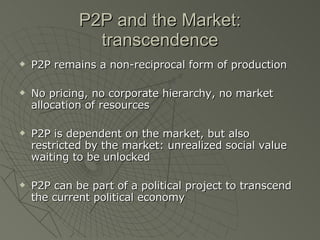 P2P and the Market: transcendence P2P remains a non-reciprocal form of production No pricing, no corporate hierarchy, no market allocation of resources P2P is dependent on the market, but also restricted by the market: unrealized social value waiting to be unlocked P2P can be part of a political project to transcend the current political economy 