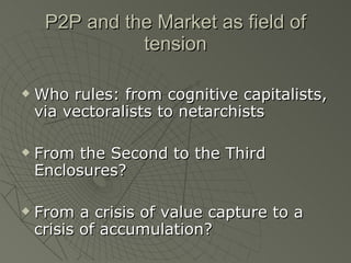 P2P and the Market as field of tension Who rules: from cognitive capitalists, via vectoralists to netarchists From the Second to the Third Enclosures? From a crisis of value capture to a crisis of accumulation? 