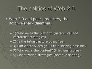 The politics of Web 2.0 Web 2.0 and peer producers, the dolphin/shark dilemma: 1) Who owns the platform (netarchical and vectoralist strategies) 2) Is the infrastructure open/free;  3) Participatory design: is true sharing possible? 3) Who owns the content? (third enclosures) 4) Monetization strategies (revenue sharing) 