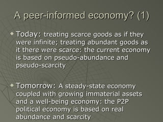 A peer-informed economy? (1) Today:  treating scarce goods as if they were infinite; treating abundant goods as it there were scarce: the current economy is based on pseudo-abundance and pseudo-scarcity Tomorrow:  A steady-state economy coupled with growing immaterial assets and a well-being economy: the P2P political economy is based on real abundance and scarcity 
